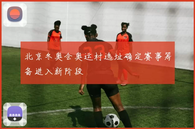 北京冬奥会奥运村选址确定赛事筹备进入新阶段