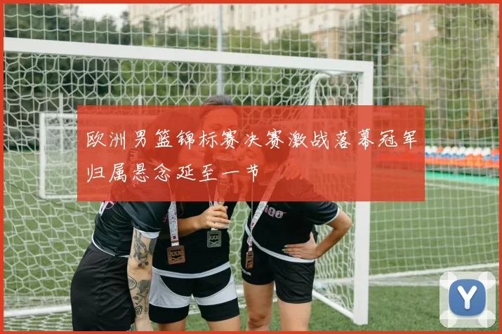 欧洲男篮锦标赛决赛激战落幕冠军归属悬念延至一节