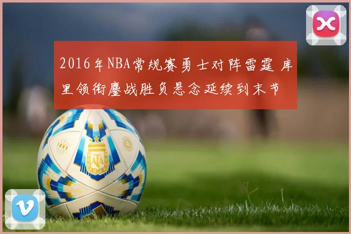 2016年NBA常规赛勇士对阵雷霆 库里领衔鏖战胜负悬念延续到末节