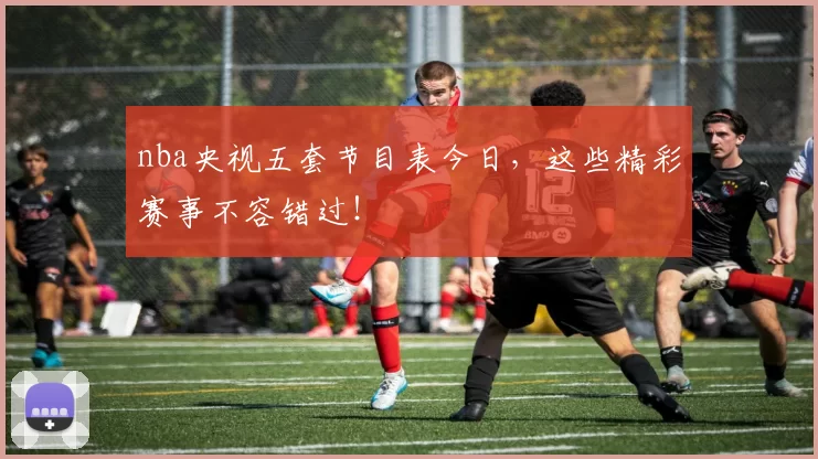 nba央视五套节目表今日,这些精彩赛事不容错过!