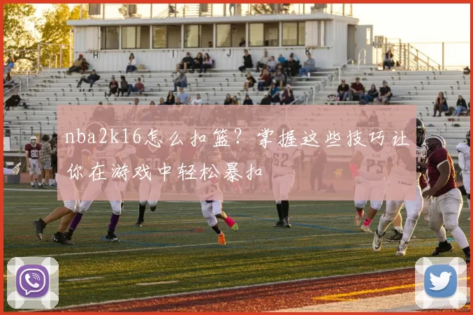 nba2k16怎么扣篮？掌握这些技巧让你在游戏中轻松暴扣
