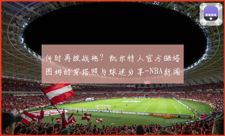 何时再披战袍？凯尔特人官方晒塔图姆的穿搭照与球迷分享-NBA新闻