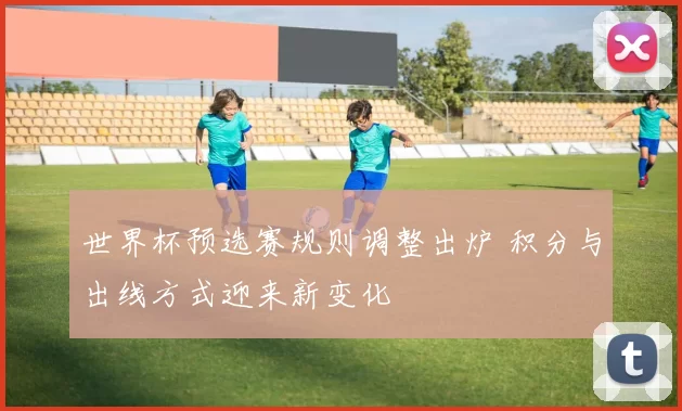 世界杯预选赛规则调整出炉 积分与出线方式迎来新变化