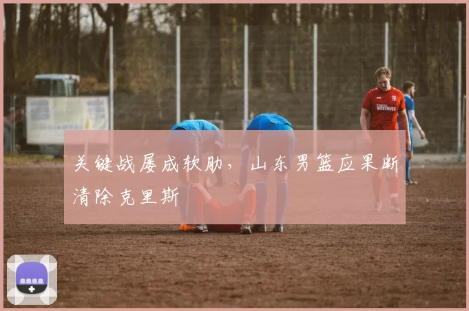 关键战屡成软肋，山东男篮应果断清除克里斯