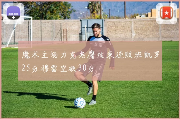 魔术主场力克老鹰结束连败班凯罗25分穆雷空砍30分