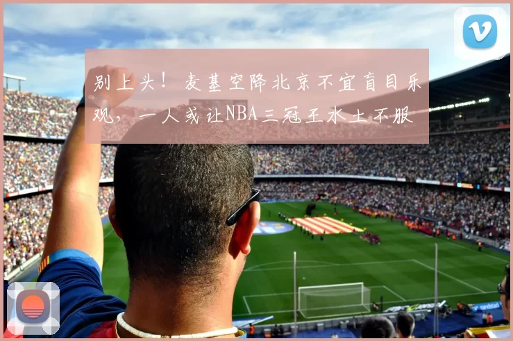 别上头！麦基空降北京不宜盲目乐观，一人或让NBA三冠王水土不服