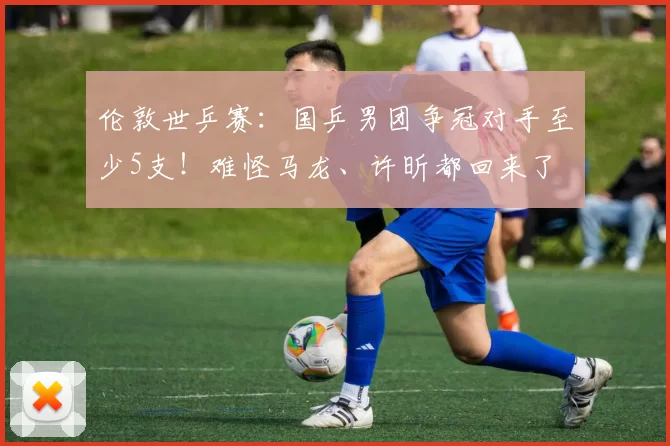 伦敦世乒赛：国乒男团争冠对手至少5支！难怪马龙、许昕都回来了