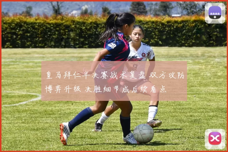 皇马拜仁半决赛战术复盘 双方攻防博弈升级 决胜细节成后续看点