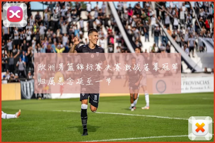 欧洲男篮锦标赛决赛激战落幕冠军归属悬念延至一节