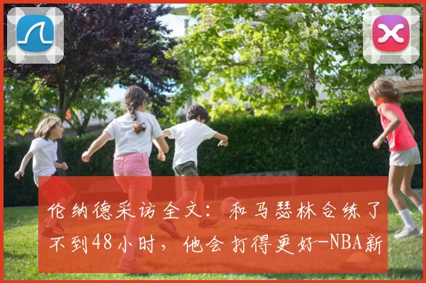 伦纳德采访全文：和马瑟林合练了不到48小时，他会打得更好-NBA新闻