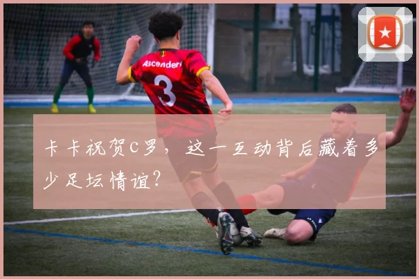 卡卡祝贺c罗，这一互动背后藏着多少足坛情谊？