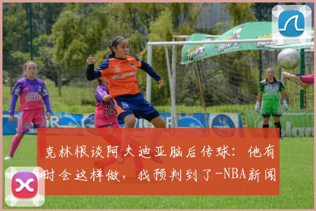 克林根谈阿夫迪亚脑后传球：他有时会这样做，我预判到了-NBA新闻