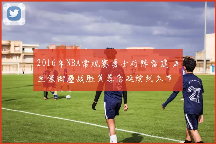 2016年NBA常规赛勇士对阵雷霆 库里领衔鏖战胜负悬念延续到末节