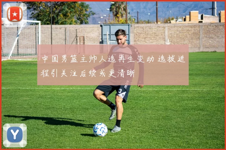 中国男篮主帅人选再生变动 选拔进程引关注后续或更清晰