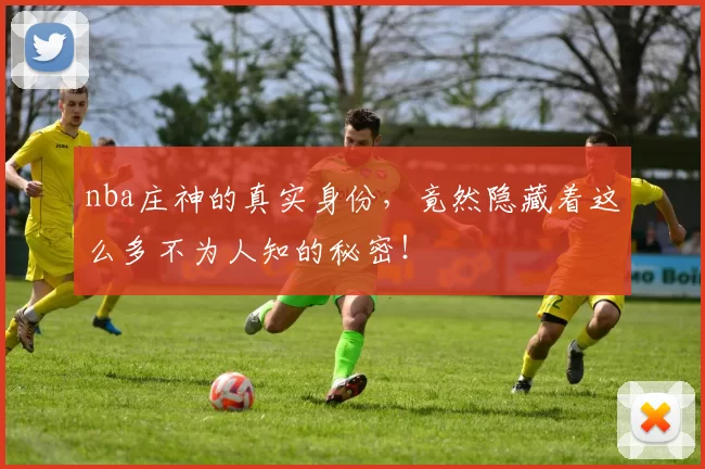 nba庄神的真实身份，竟然隐藏着这么多不为人知的秘密！