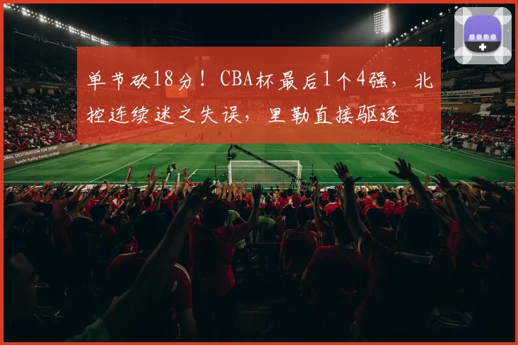 单节砍18分！CBA杯最后1个4强，北控连续迷之失误，里勒直接驱逐