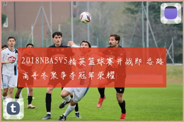 2018NBA5V5精英篮球赛开战即 各路高手齐聚争夺冠军荣耀