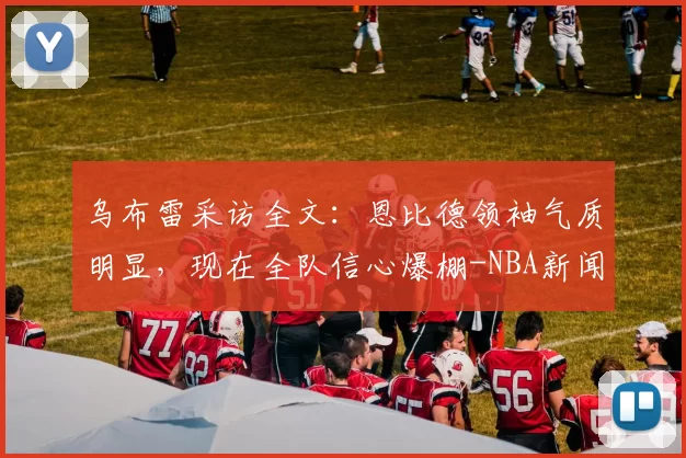 乌布雷采访全文：恩比德领袖气质明显，现在全队信心爆棚-NBA新闻
