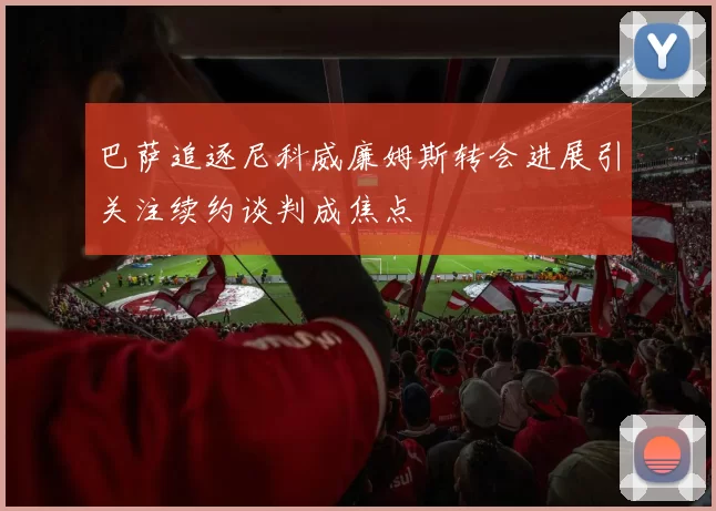 巴萨追逐尼科威廉姆斯转会进展引关注续约谈判成焦点