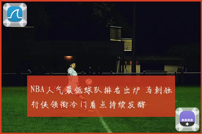NBA人气最低球队排名出炉 马刺独行侠领衔冷门看点持续发酵