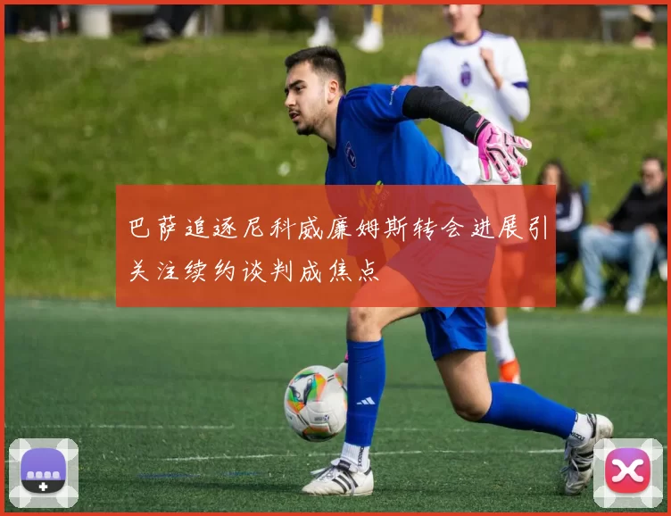 巴萨追逐尼科威廉姆斯转会进展引关注续约谈判成焦点