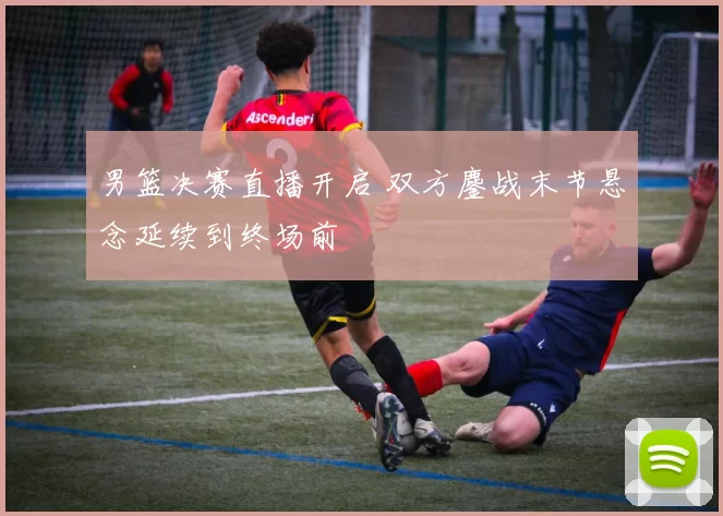 男篮决赛直播开启 双方鏖战末节悬念延续到终场前