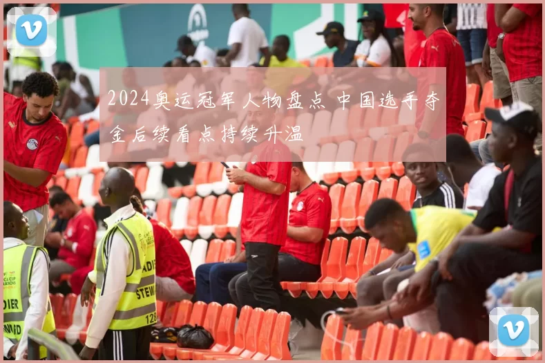 2024奥运冠军人物盘点 中国选手夺金后续看点持续升温