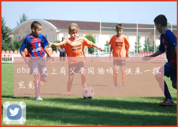 nba历史上有父子同场吗？快来一探究竟！