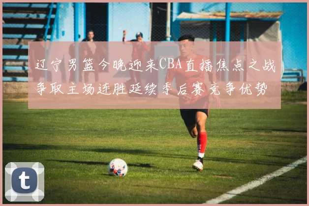 辽宁男篮今晚迎来CBA直播焦点之战争取主场连胜延续季后赛竞争优势