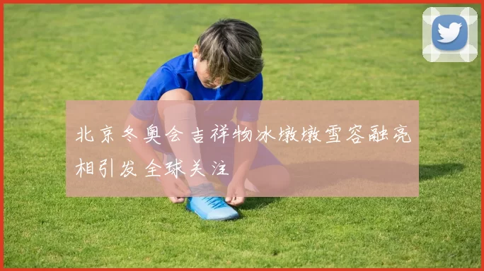 北京冬奥会吉祥物冰墩墩雪容融亮相引发全球关注