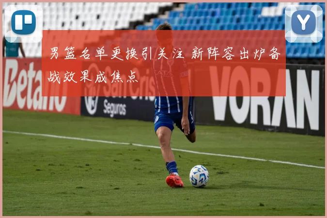 男篮名单更换引关注 新阵容出炉备战效果成焦点