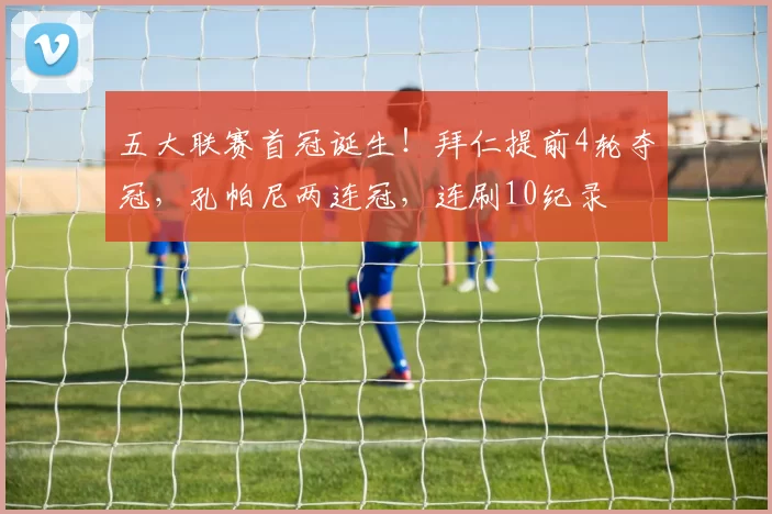 五大联赛首冠诞生！拜仁提前4轮夺冠，孔帕尼两连冠，连刷10纪录