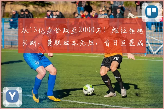 从13亿身价跌至2000万！维拉拒绝买断，曼联血本无归，昔日巨星成弃将_桑乔_在英超_费内巴切