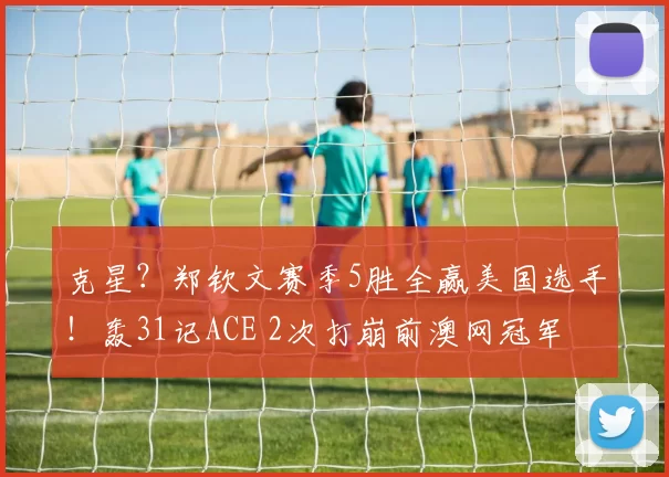 克星？郑钦文赛季5胜全赢美国选手！轰31记ACE 2次打崩前澳网冠军