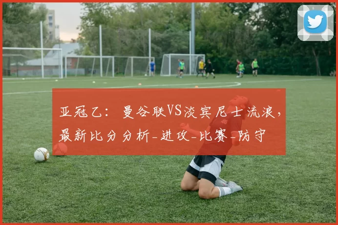亚冠乙：曼谷联VS淡宾尼士流浪，最新比分分析_进攻_比赛_防守