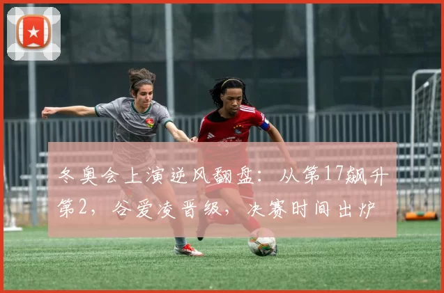 冬奥会上演逆风翻盘：从第17飙升第2，谷爱凌晋级，决赛时间出炉