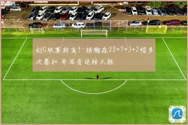 创G联赛新高!杨瀚森22+7+3+2帽多次暴扣 率混音逆转大胜