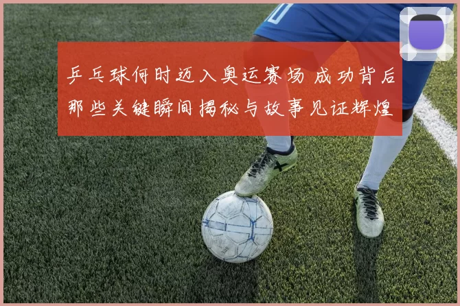 乒乓球何时迈入奥运赛场 成功背后那些关键瞬间揭秘与故事见证辉煌