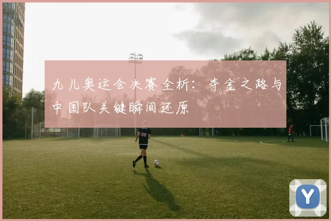 九儿奥运会决赛全析：夺金之路与中国队关键瞬间还原