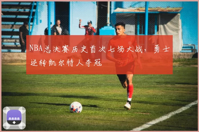 NBA总决赛历史首次七场大战，勇士逆转凯尔特人夺冠