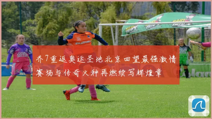 乔7重返奥运圣地北京回望最强激情赛场与传奇火种再燃续写辉煌章