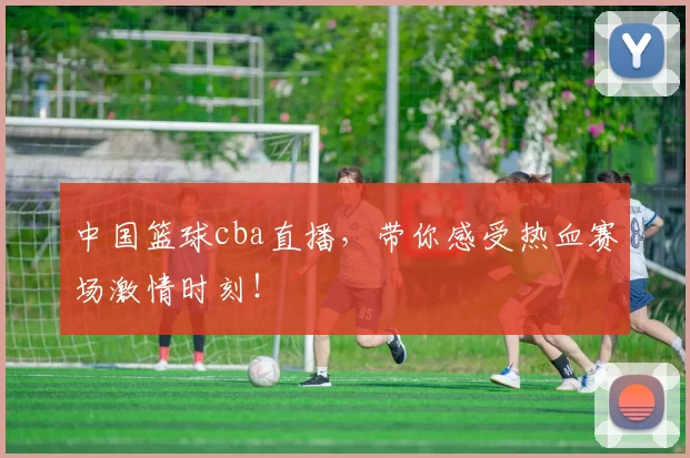 中国篮球cba直播，带你感受热血赛场激情时刻！