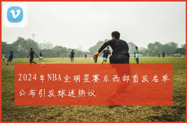 2024年NBA全明星赛东西部首发名单公布引发球迷热议