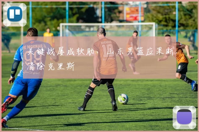 关键战屡成软肋，山东男篮应果断清除克里斯