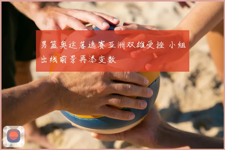 男篮奥运落选赛亚洲双雄受挫 小组出线前景再添变数
