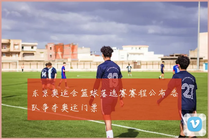 东京奥运会篮球落选赛赛程公布 各队争夺奥运门票