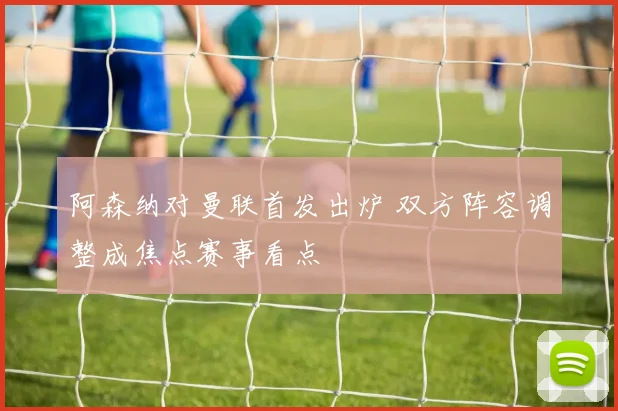 阿森纳对曼联首发出炉 双方阵容调整成焦点赛事看点