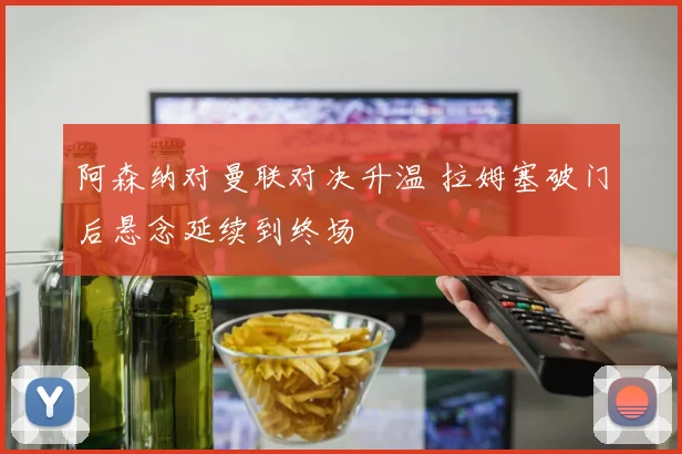 阿森纳对曼联对决升温 拉姆塞破门后悬念延续到终场
