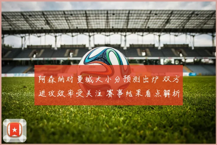 阿森纳对曼城大小分预测出炉 双方进攻效率受关注 赛事结果看点解析
