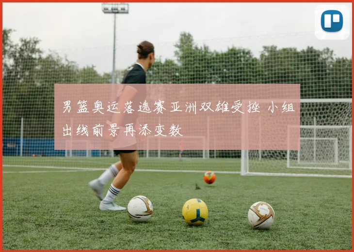 男篮奥运落选赛亚洲双雄受挫 小组出线前景再添变数